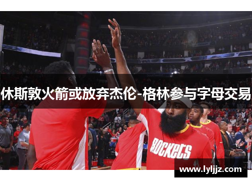 休斯敦火箭或放弃杰伦-格林参与字母交易