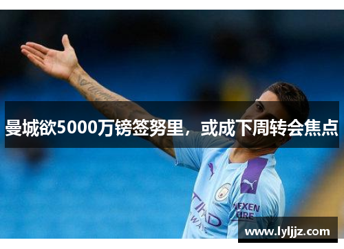 曼城欲5000万镑签努里，或成下周转会焦点