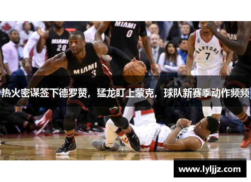 热火密谋签下德罗赞，猛龙盯上蒙克，球队新赛季动作频频