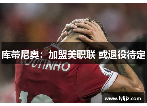 库蒂尼奥：加盟美职联 或退役待定