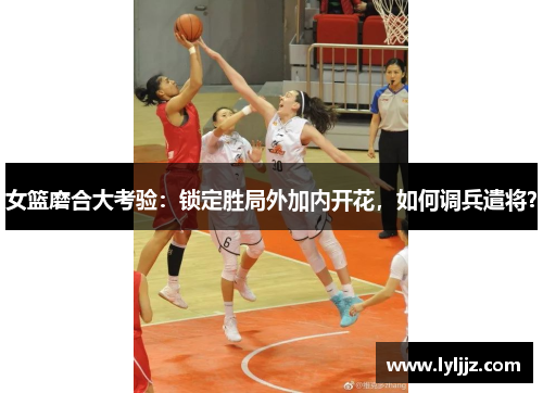 女篮磨合大考验：锁定胜局外加内开花，如何调兵遣将？
